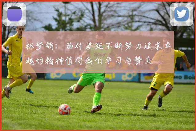 林梦鸽：面对差距不断努力追求卓越的精神值得我们学习与赞美