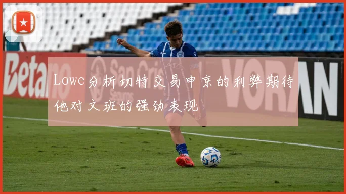 Lowe分析切特交易申京的利弊期待他对文班的强劲表现