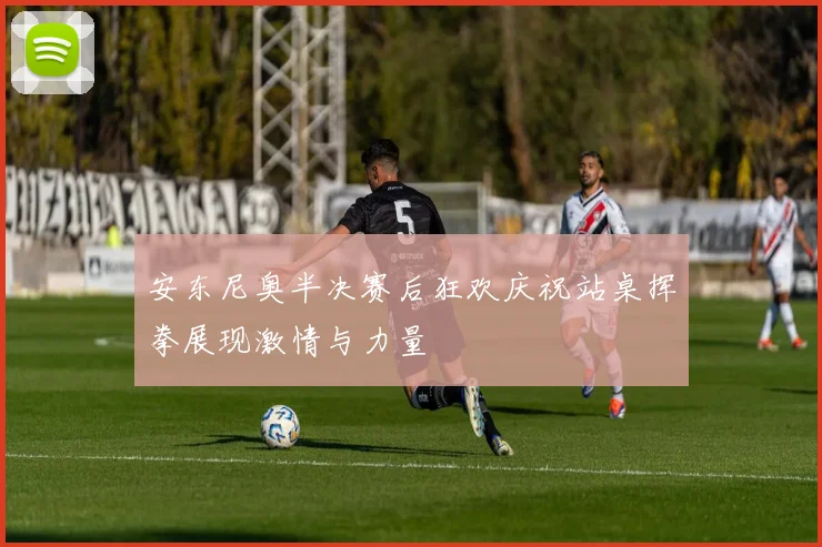 安东尼奥半决赛后狂欢庆祝站桌挥拳展现激情与力量