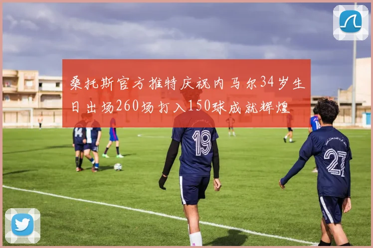 桑托斯官方推特庆祝内马尔34岁生日出场260场打入150球成就辉煌