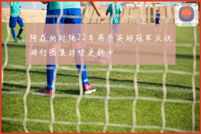 阿森纳时隔22年再夺英超冠军庆祝游行图集持续更新中