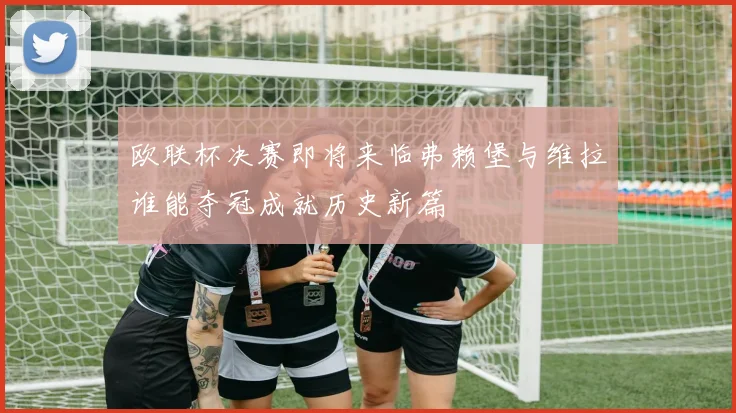 欧联杯决赛即将来临弗赖堡与维拉谁能夺冠成就历史新篇