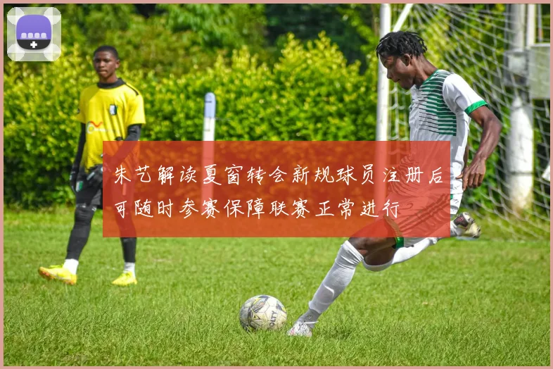 朱艺解读夏窗转会新规球员注册后可随时参赛保障联赛正常进行