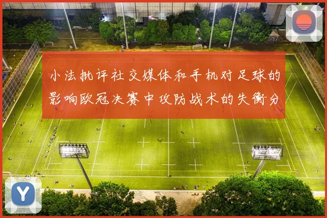 小法批评社交媒体和手机对足球的影响欧冠决赛中攻防战术的失衡分析