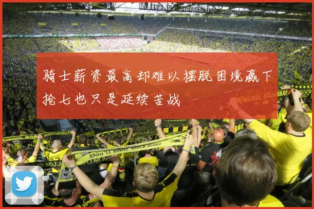 骑士薪资最高却难以摆脱困境赢下抢七也只是延续苦战