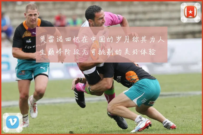 莫雷诺回忆在中国的岁月称其为人生巅峰阶段无可挑剔的美好体验