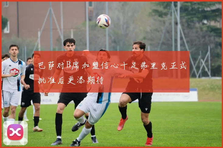 巴萨对B席加盟信心十足弗里克正式批准后更添期待