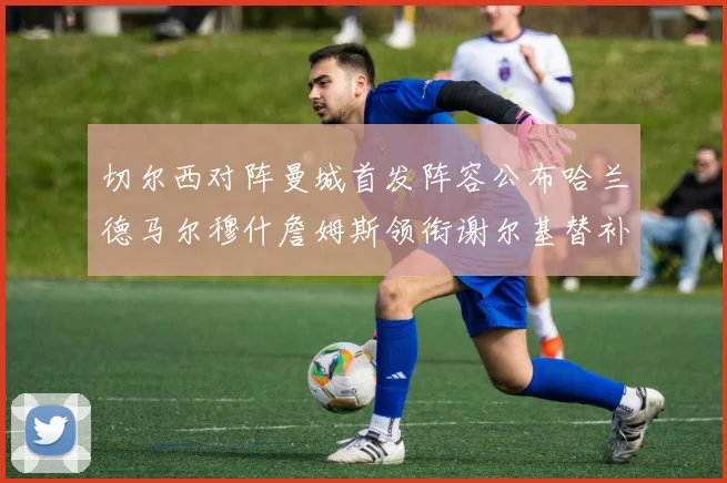 切尔西对阵曼城首发阵容公布哈兰德马尔穆什詹姆斯领衔谢尔基替补出战