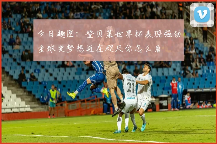 今日趣图：登贝莱世界杯表现强劲金球奖梦想近在咫尺你怎么看