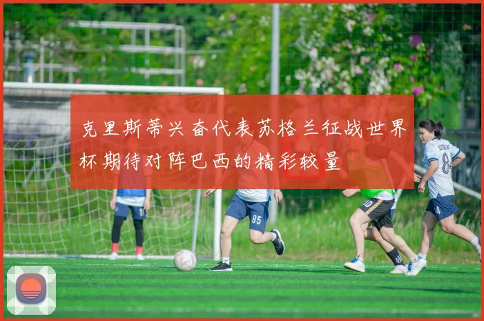 克里斯蒂兴奋代表苏格兰征战世界杯期待对阵巴西的精彩较量