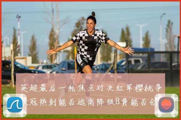英超最后一轮焦点对决红军樱桃争欧冠热刺能否逃离降级B费能否创历史新高