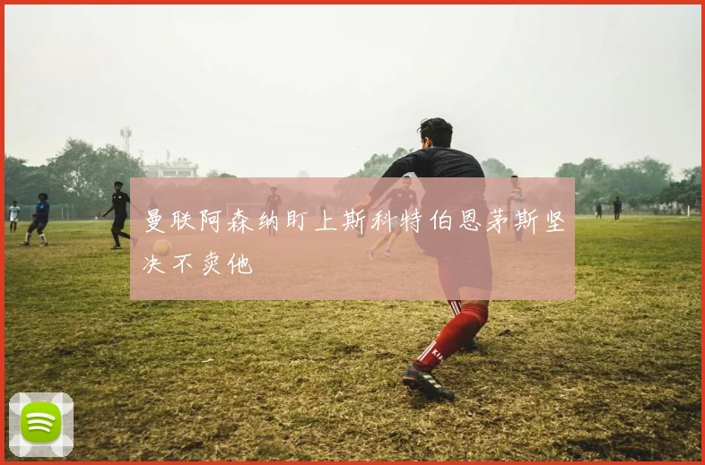 曼联阿森纳盯上斯科特伯恩茅斯坚决不卖他