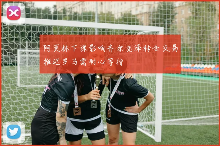 阿莫林下课影响齐尔克泽转会交易推迟罗马需耐心等待